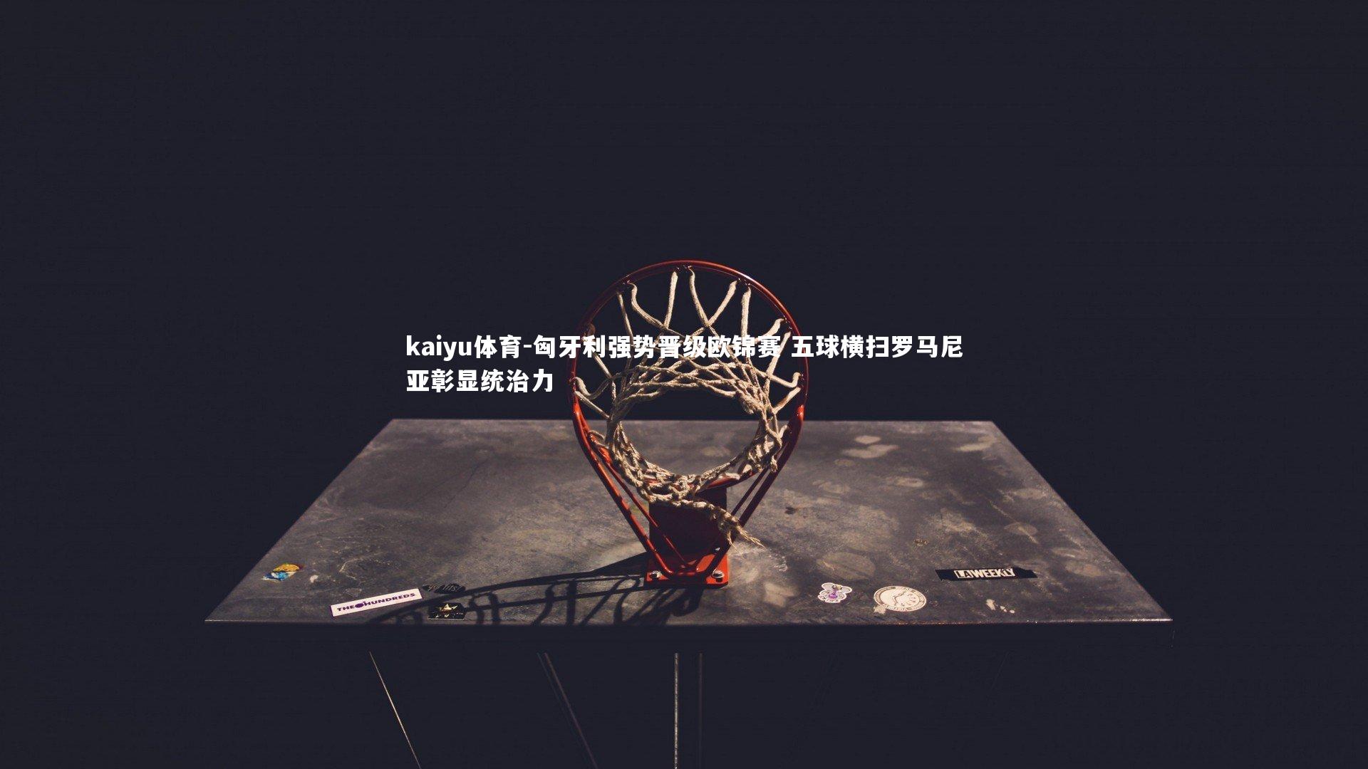 kaiyu体育-匈牙利强势晋级欧锦赛 五球横扫罗马尼亚彰显统治力